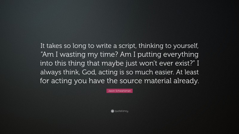 Jason Schwartzman Quote: “It takes so long to write a script, thinking to yourself, “Am I wasting my time? Am I putting everything into this thing that maybe just won’t ever exist?” I always think, God, acting is so much easier. At least for acting you have the source material already.”