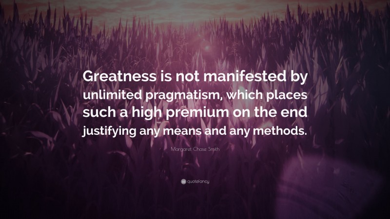 Margaret Chase Smith Quote: “Greatness is not manifested by unlimited pragmatism, which places such a high premium on the end justifying any means and any methods.”