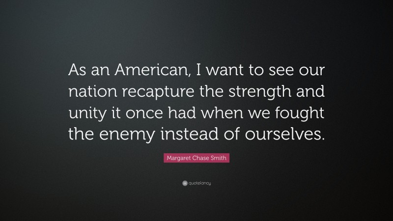 Margaret Chase Smith Quote: “As an American, I want to see our nation recapture the strength and unity it once had when we fought the enemy instead of ourselves.”