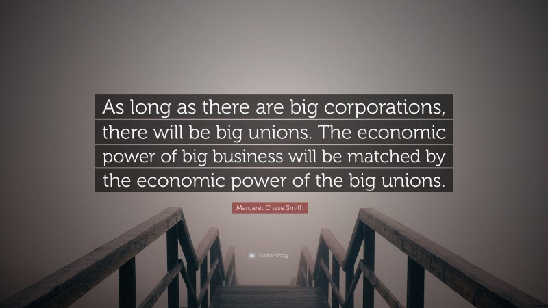 Margaret Chase Smith Quote: “As long as there are big corporations, there will be big unions. The economic power of big business will be matched by the economic power of the big unions.”