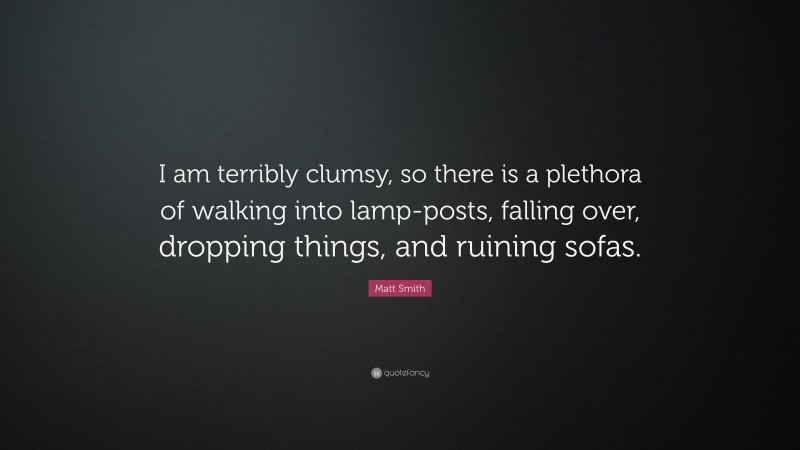 Matt Smith Quote: “I am terribly clumsy, so there is a plethora of walking into lamp-posts, falling over, dropping things, and ruining sofas.”