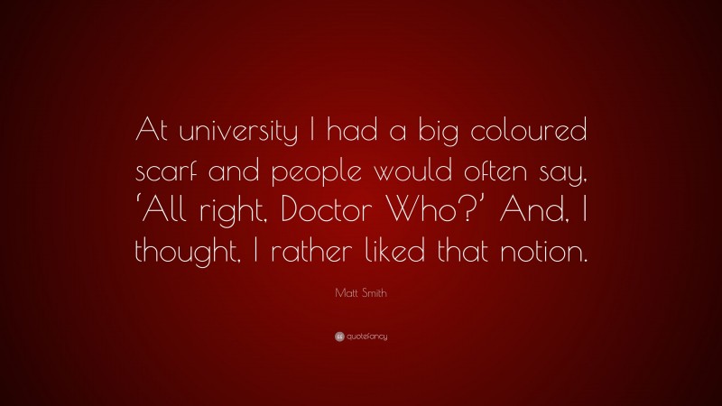 Matt Smith Quote: “At university I had a big coloured scarf and people would often say, ‘All right, Doctor Who?’ And, I thought, I rather liked that notion.”