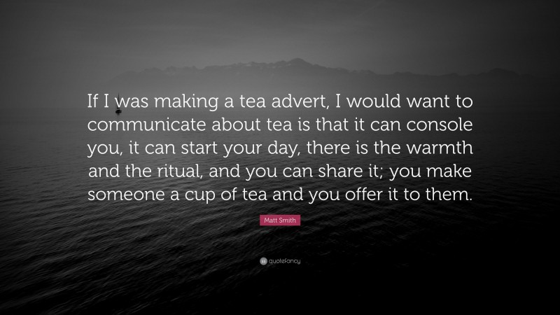 Matt Smith Quote: “If I was making a tea advert, I would want to communicate about tea is that it can console you, it can start your day, there is the warmth and the ritual, and you can share it; you make someone a cup of tea and you offer it to them.”