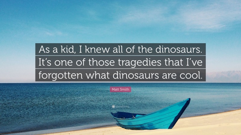 Matt Smith Quote: “As a kid, I knew all of the dinosaurs. It’s one of those tragedies that I’ve forgotten what dinosaurs are cool.”