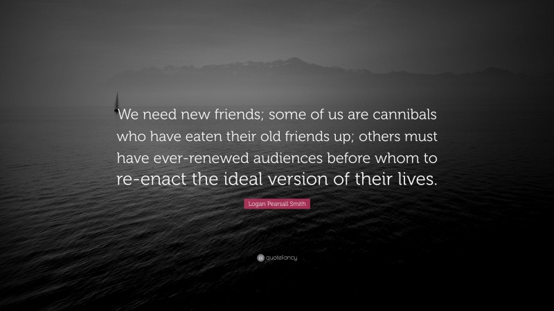 Logan Pearsall Smith Quote: “We need new friends; some of us are cannibals who have eaten their old friends up; others must have ever-renewed audiences before whom to re-enact the ideal version of their lives.”