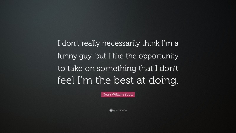Sean William Scott Quote: “I don’t really necessarily think I’m a funny guy, but I like the opportunity to take on something that I don’t feel I’m the best at doing.”