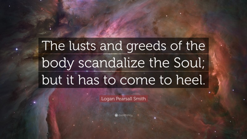 Logan Pearsall Smith Quote: “The lusts and greeds of the body scandalize the Soul; but it has to come to heel.”