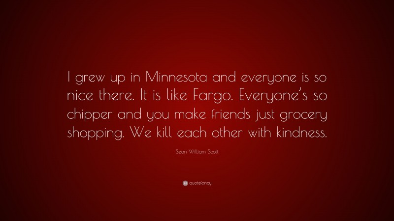 Sean William Scott Quote: “I grew up in Minnesota and everyone is so nice there. It is like Fargo. Everyone’s so chipper and you make friends just grocery shopping. We kill each other with kindness.”