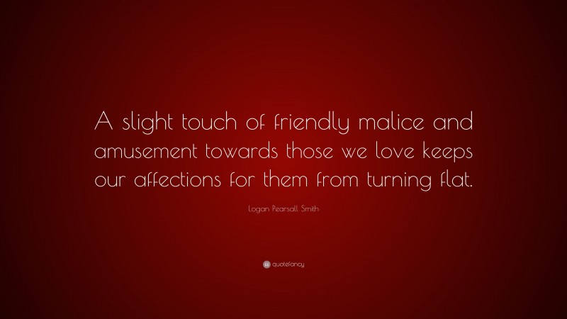 Logan Pearsall Smith Quote: “A slight touch of friendly malice and amusement towards those we love keeps our affections for them from turning flat.”