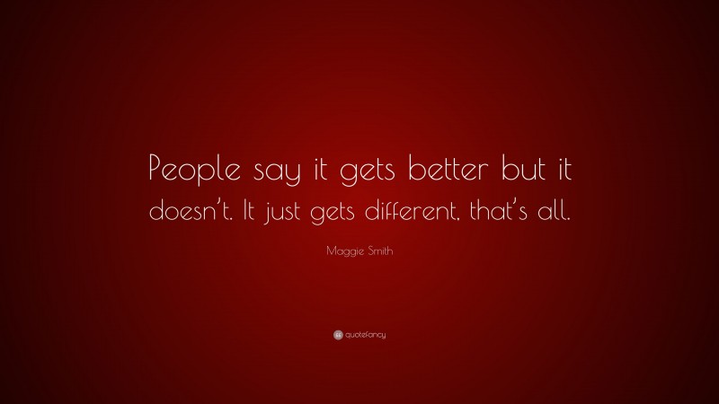 Maggie Smith Quote: “People say it gets better but it doesn’t. It just gets different, that’s all.”