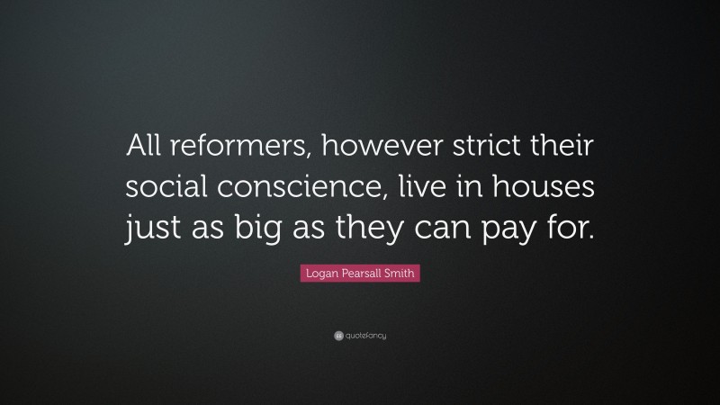 Logan Pearsall Smith Quote: “All reformers, however strict their social conscience, live in houses just as big as they can pay for.”