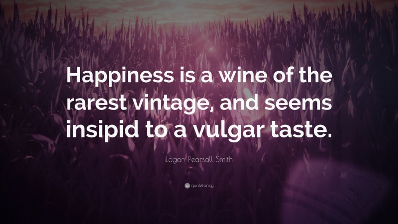 Logan Pearsall Smith Quote: “Happiness is a wine of the rarest vintage, and seems insipid to a vulgar taste.”
