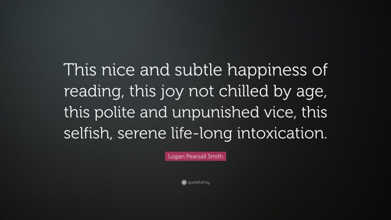 Logan Pearsall Smith Quote: “This nice and subtle happiness of reading, this joy not chilled by age, this polite and unpunished vice, this selfish, serene life-long intoxication.”
