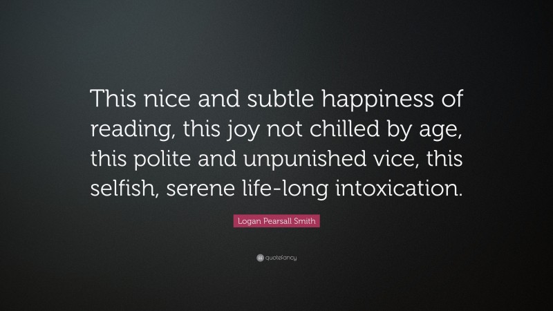 Logan Pearsall Smith Quote: “This nice and subtle happiness of reading, this joy not chilled by age, this polite and unpunished vice, this selfish, serene life-long intoxication.”
