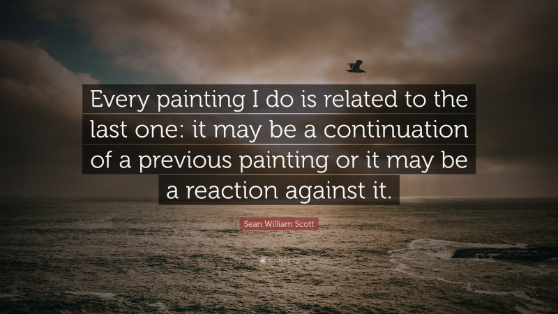 Sean William Scott Quote: “Every painting I do is related to the last one: it may be a continuation of a previous painting or it may be a reaction against it.”