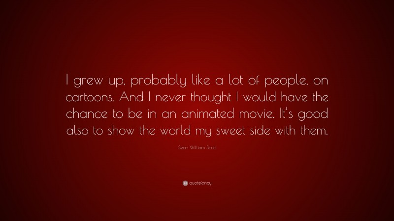 Sean William Scott Quote: “I grew up, probably like a lot of people, on cartoons. And I never thought I would have the chance to be in an animated movie. It’s good also to show the world my sweet side with them.”