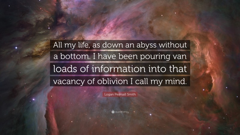 Logan Pearsall Smith Quote: “All my life, as down an abyss without a bottom. I have been pouring van loads of information into that vacancy of oblivion I call my mind.”