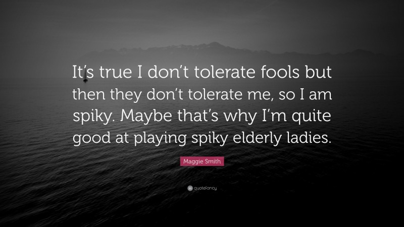 Maggie Smith Quote: “It’s true I don’t tolerate fools but then they don’t tolerate me, so I am spiky. Maybe that’s why I’m quite good at playing spiky elderly ladies.”