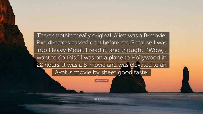 Ridley Scott Quote: “There’s nothing really original. Alien was a B-movie. Five directors passed on it before me. Because I was into Heavy Metal, I read it, and thought, “Wow, I want to do this.” I was on a plane to Hollywood in 22 hours. It was a B-movie and was elevated to an A-plus movie by sheer good taste.”