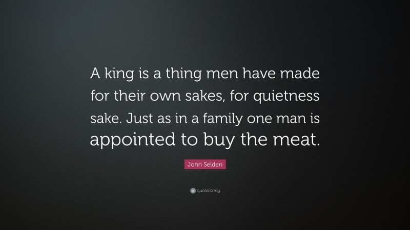 John Selden Quote: “A king is a thing men have made for their own sakes, for quietness sake. Just as in a family one man is appointed to buy the meat.”