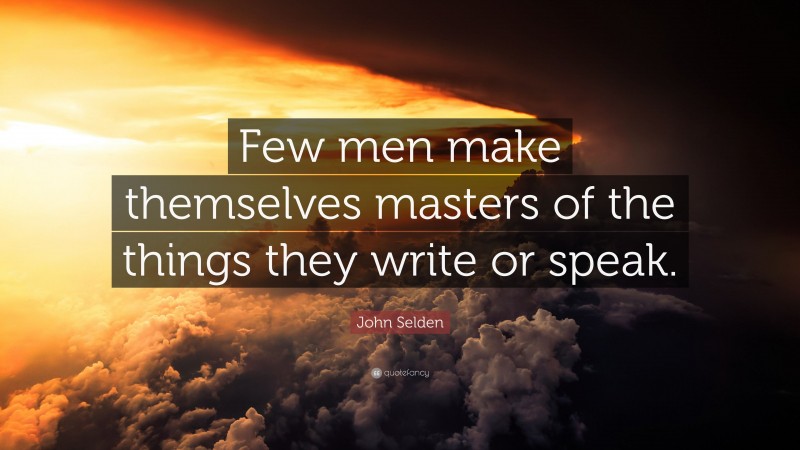 John Selden Quote: “Few men make themselves masters of the things they write or speak.”