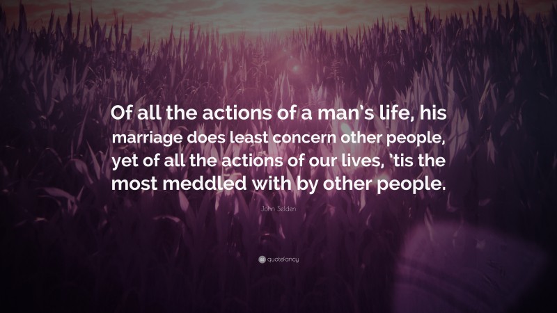 John Selden Quote: “Of all the actions of a man’s life, his marriage does least concern other people, yet of all the actions of our lives, ’tis the most meddled with by other people.”