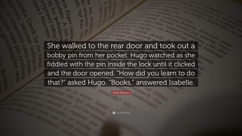 Brian Selznick Quote: “She walked to the rear door and took out a bobby pin from her pocket. Hugo watched as she fiddled with the pin inside the lock until it clicked and the door opened. “How did you learn to do that?” asked Hugo. “Books,” answered Isabelle.”