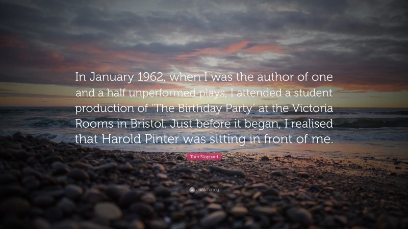 Tom Stoppard Quote: “In January 1962, when I was the author of one and a half unperformed plays, I attended a student production of ‘The Birthday Party’ at the Victoria Rooms in Bristol. Just before it began, I realised that Harold Pinter was sitting in front of me.”