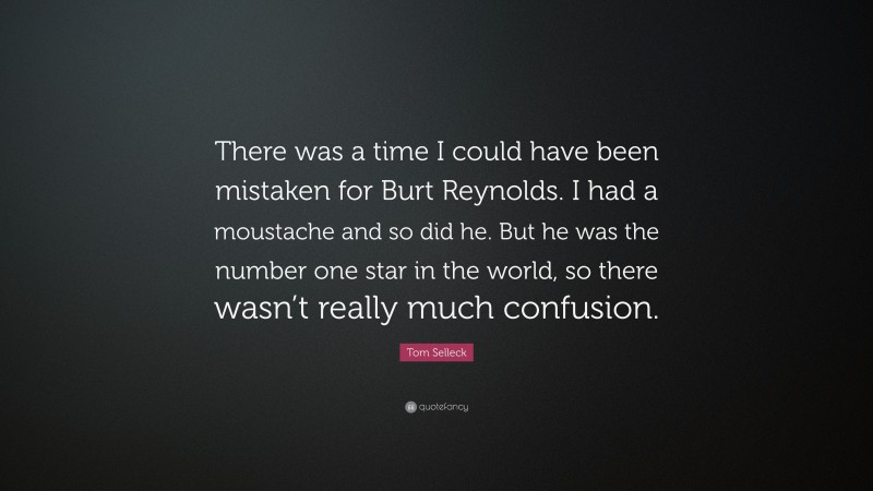 Tom Selleck Quote: “There was a time I could have been mistaken for Burt Reynolds. I had a moustache and so did he. But he was the number one star in the world, so there wasn’t really much confusion.”