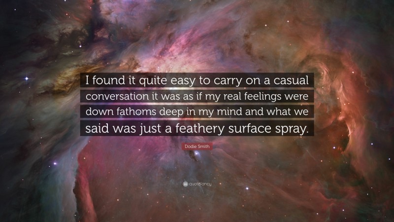 Dodie Smith Quote: “I found it quite easy to carry on a casual conversation it was as if my real feelings were down fathoms deep in my mind and what we said was just a feathery surface spray.”