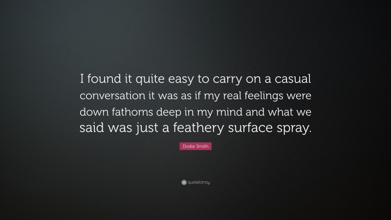 Dodie Smith Quote: “I found it quite easy to carry on a casual conversation it was as if my real feelings were down fathoms deep in my mind and what we said was just a feathery surface spray.”