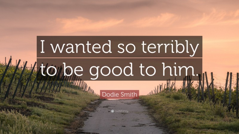 Dodie Smith Quote: “I wanted so terribly to be good to him.”