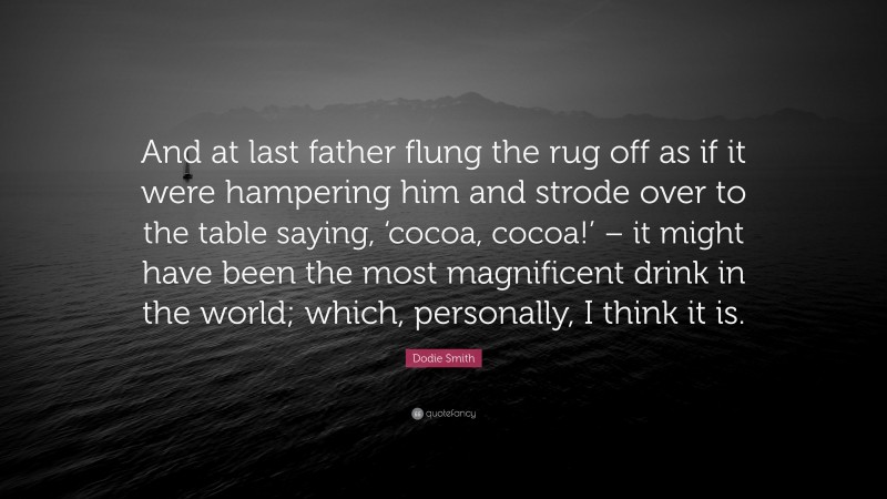 Dodie Smith Quote: “And at last father flung the rug off as if it were hampering him and strode over to the table saying, ‘cocoa, cocoa!’ – it might have been the most magnificent drink in the world; which, personally, I think it is.”