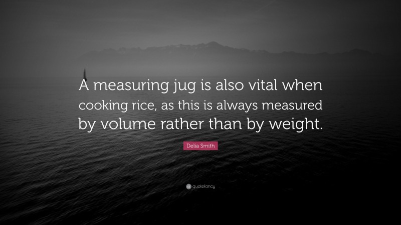 Delia Smith Quote: “A measuring jug is also vital when cooking rice, as this is always measured by volume rather than by weight.”