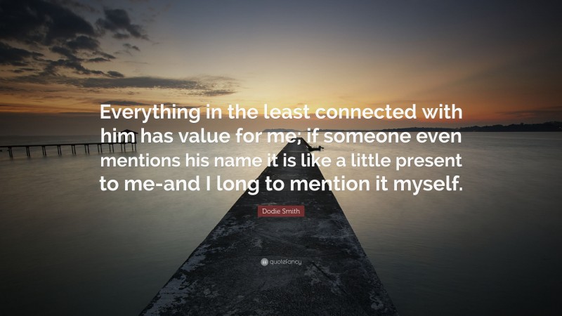 Dodie Smith Quote: “Everything in the least connected with him has value for me; if someone even mentions his name it is like a little present to me-and I long to mention it myself.”