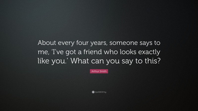 Arthur Smith Quote: “About every four years, someone says to me, ‘I’ve got a friend who looks exactly like you.’ What can you say to this?”