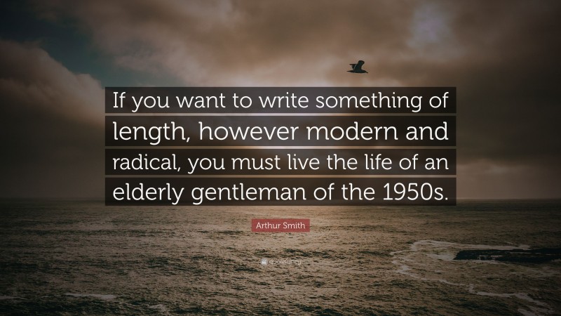 Arthur Smith Quote: “If you want to write something of length, however modern and radical, you must live the life of an elderly gentleman of the 1950s.”