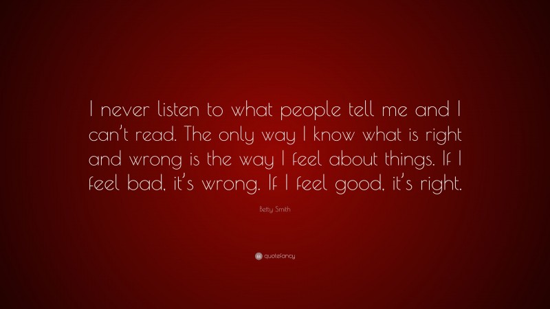 Betty Smith Quote: “I never listen to what people tell me and I can’t read. The only way I know what is right and wrong is the way I feel about things. If I feel bad, it’s wrong. If I feel good, it’s right.”