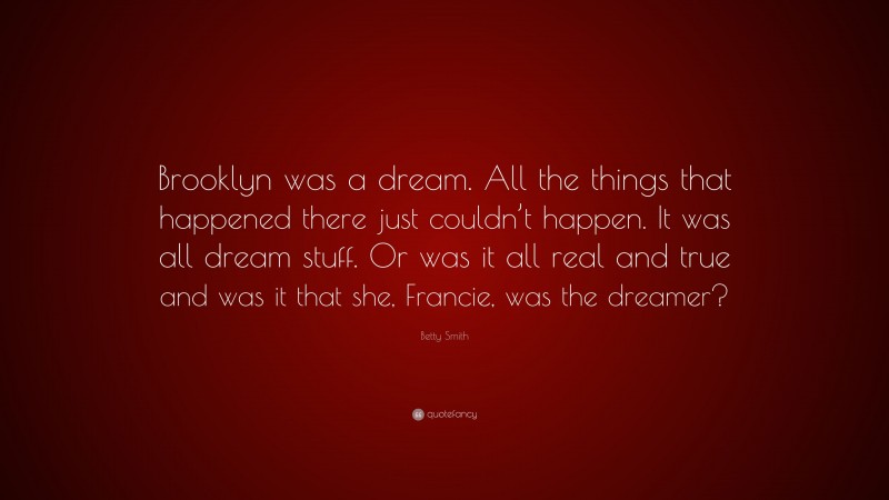 Betty Smith Quote: “Brooklyn was a dream. All the things that happened there just couldn’t happen. It was all dream stuff. Or was it all real and true and was it that she, Francie, was the dreamer?”