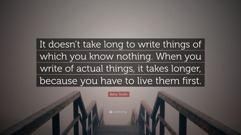 Betty Smith Quote: “It doesn’t take long to write things of which you know nothing. When you write of actual things, it takes longer, because you have to live them first.”