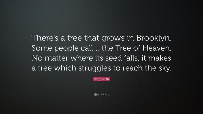 Betty Smith Quote: “There’s a tree that grows in Brooklyn. Some people call it the Tree of Heaven. No matter where its seed falls, it makes a tree which struggles to reach the sky.”