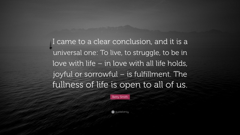 Betty Smith Quote: “I came to a clear conclusion, and it is a universal one: To live, to struggle, to be in love with life – in love with all life holds, joyful or sorrowful – is fulfillment. The fullness of life is open to all of us.”