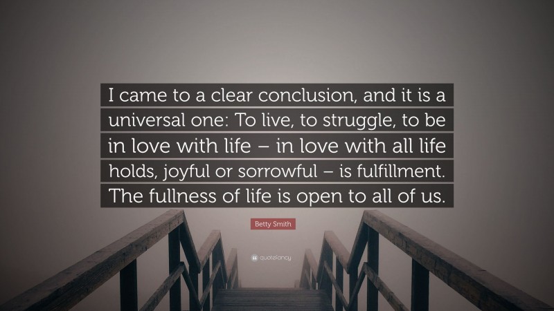 Betty Smith Quote: “I came to a clear conclusion, and it is a universal one: To live, to struggle, to be in love with life – in love with all life holds, joyful or sorrowful – is fulfillment. The fullness of life is open to all of us.”