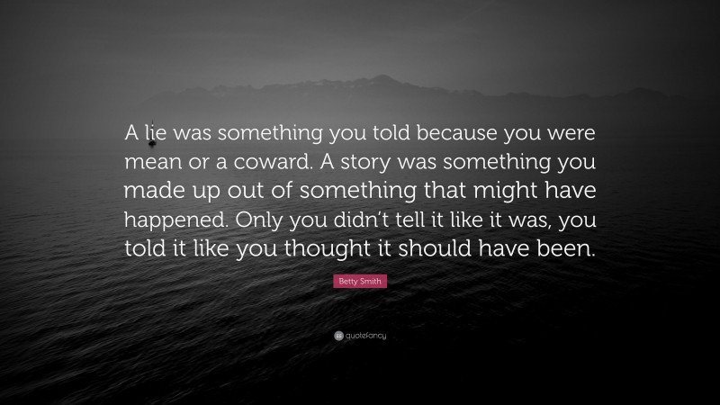 Betty Smith Quote: “A lie was something you told because you were mean or a coward. A story was something you made up out of something that might have happened. Only you didn’t tell it like it was, you told it like you thought it should have been.”