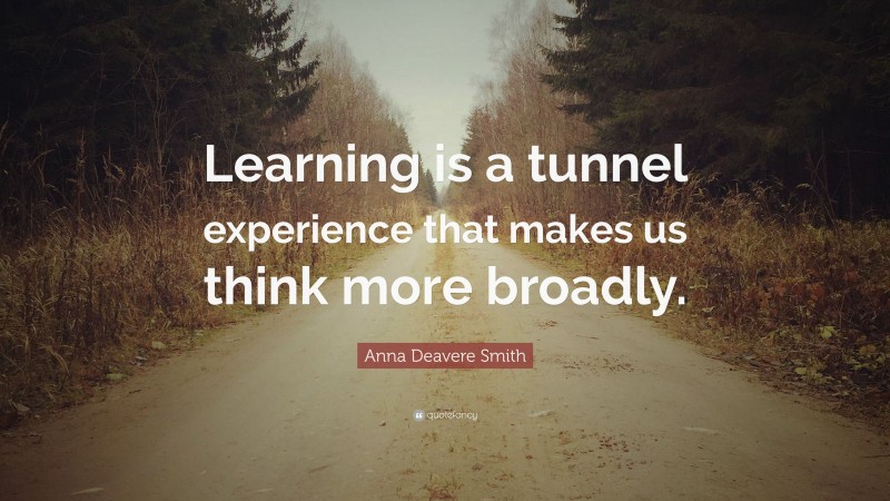 Anna Deavere Smith Quote: “Learning is a tunnel experience that makes us think more broadly.”