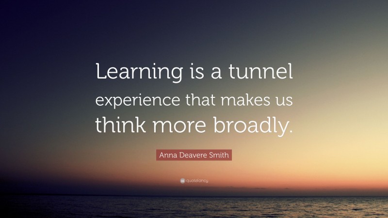 Anna Deavere Smith Quote: “Learning is a tunnel experience that makes us think more broadly.”