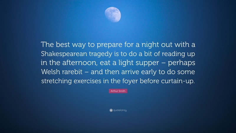 Arthur Smith Quote: “The best way to prepare for a night out with a Shakespearean tragedy is to do a bit of reading up in the afternoon, eat a light supper – perhaps Welsh rarebit – and then arrive early to do some stretching exercises in the foyer before curtain-up.”