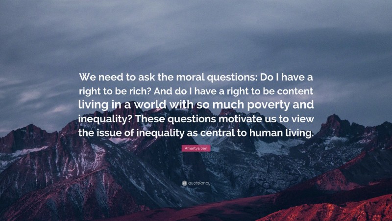 Amartya Sen Quote: “We need to ask the moral questions: Do I have a right to be rich? And do I have a right to be content living in a world with so much poverty and inequality? These questions motivate us to view the issue of inequality as central to human living.”