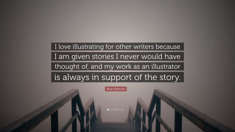 Brian Selznick Quote: “I love illustrating for other writers because I am given stories I never would have thought of, and my work as an illustrator is always in support of the story.”