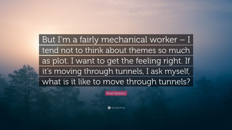 Brian Selznick Quote: “But I’m a fairly mechanical worker – I tend not to think about themes so much as plot. I want to get the feeling right. If it’s moving through tunnels, I ask myself, what is it like to move through tunnels?”